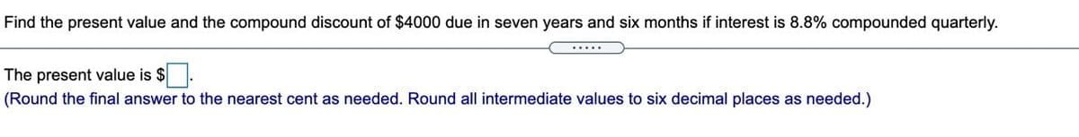 Find the present value and the compound discount of $4000 due in seven years and six months if interest is 8.8% compounded quarterly.
The present value is $.
(Round the final answer to the nearest cent as needed. Round all intermediate values to six decimal places as needed.)
