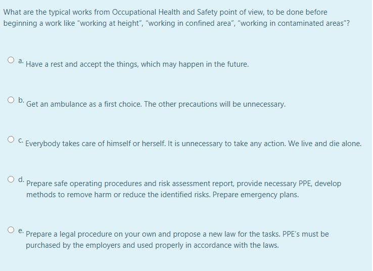 What are the typical works from Occupational Health and Safety point of view, to be done before
beginning a work like "working at height", "working in confined area", "working in contaminated areas"?
O a. Have a rest and accept the things, which may happen in the future.
Ob.
Get an ambulance as a first choice. The other precautions will be unnecessary.
O C. Everybody takes care of himself or herself. It is unnecessary to take any action. We live and die alone.
d.
Prepare safe operating procedures and risk assessment report, provide necessary PPE, develop
methods to remove harm or reduce the identified risks. Prepare emergency plans.
е.
Prepare a legal procedure on your own and propose a new law for the tasks. PPE's must be
purchased by the employers and used properly in accordance with the laws.
