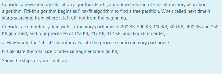 Consider a new memory allocation algorithm, Fiti-fit, a modified version of First-fit memory allocation
algorithm. Fiti-fit algorithm begins as First-fit algorithm to find a free partition. When called next time it
starts searching from where it left off, not from the beginning.
Consider a computer system with six memory partitions of 200 KB, 500 KB, 100 KB, 300 KB, 400 KB and 350
KB (in order), and four processes of 112 KB, 217 KB, 312 KB, and 426 KB (in order).
a. How would the "fiti-fit" algorithm allocate the processes into memory partitions?
b. Calculate the total size of internal fragmentation (in KB).
Show the steps of your solution.
