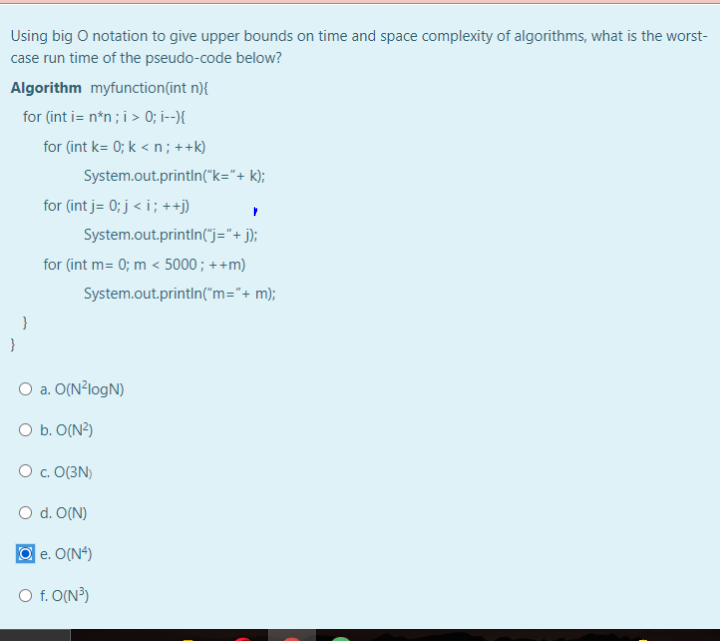 Using big O notation to give upper bounds on time and space complexity of algorithms, what is the worst-
case run time of the pseudo-code below?
Algorithm myfunction(int n){
for (int i= n*n ;i > 0; i--){
for (int k= 0; k < n ; ++k)
System.out.println("k="+ k);
for (int j= 0; j < i ; ++j)
System.out.println("j="+ j);
for (int m= 0; m < 5000; ++m)
System.out.printin("m="+ m);
}
O a. O(N²logN)
O b. O(N?)
O c. O(3N)
O d. O(N)
e. O(N“)
O f. O(N?)
