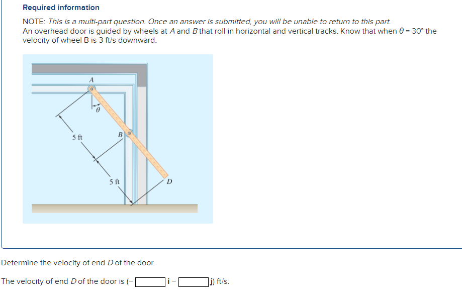 Required information
NOTE: This is a multi-part question. Once an answer is submitted, you will be unable to return to this part.
An overhead door is guided by wheels at A and B that roll in horizontal and vertical tracks. Know that when 0 = 30° the
velocity of wheel B is 3 ft/s downward.
5 ft
5 ft
AAAAAAAA
Determine the velocity of end D of the door.
The velocity of end D of the door is (-
j) ft/s.