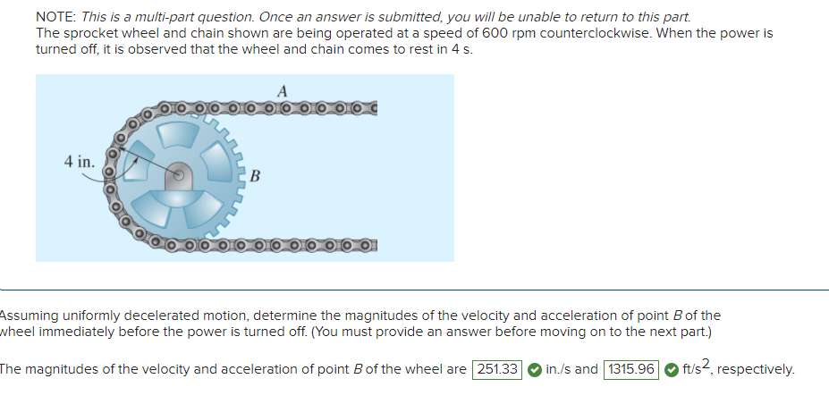 NOTE: This is a multi-part question. Once an answer is submitted, you will be unable to return to this part.
The sprocket wheel and chain shown are being operated at a speed of 600 rpm counterclockwise. When the power is
turned off, it is observed that the wheel and chain comes to rest in 4 s.
4 in.
B
Assuming uniformly decelerated motion, determine the magnitudes of the velocity and acceleration of point B of the
wheel immediately before the power is turned off. (You must provide an answer before moving on to the next part.)
ft/s², respectively.
The magnitudes of the velocity and acceleration of point B of the wheel are 251.33 in./s and 1315.96