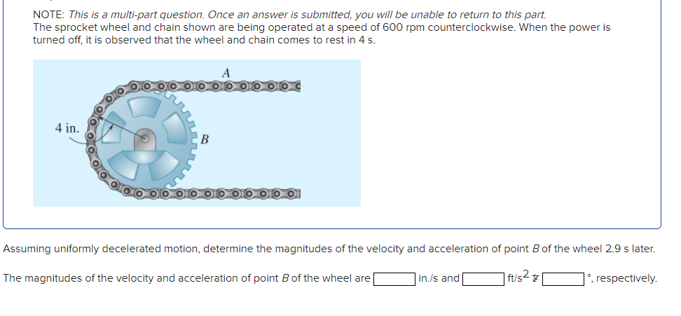 NOTE: This is a multi-part question. Once an answer is submitted, you will be unable to return to this part.
The sprocket wheel and chain shown are being operated at a speed of 600 rpm counterclockwise. When the power is
turned off, it is observed that the wheel and chain comes to rest in 4 s.
4 in.
B
Assuming uniformly decelerated motion, determine the magnitudes of the velocity and acceleration of point B of the wheel 2.9 s later.
ft/s²
°, respectively.
The magnitudes of the velocity and acceleration of point B of the wheel are
in./s and