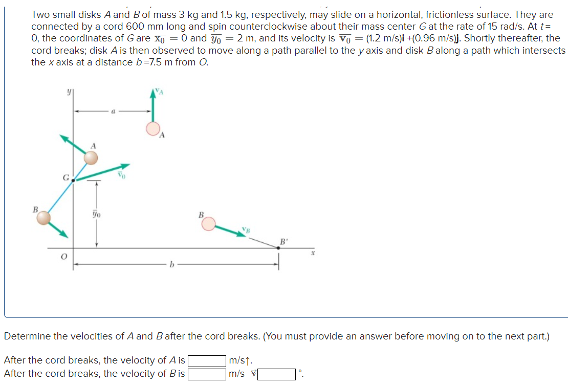 Two small disks A and B of mass 3 kg and 1.5 kg, respectively, may slide on a horizontal, frictionless surface. They are
connected by a cord 600 mm long and spin counterclockwise about their mass center G at the rate of 15 rad/s. At t=
O, the coordinates of G are x₁ = 0 and yo = 2 m, and its velocity is vo= (1.2 m/s)i +(0.96 m/s)j. Shortly thereafter, the
cord breaks; disk A is then observed to move along a path parallel to the y axis and disk B along a path which intersects
the x axis at a distance b=7.5 m from O.
B
O
Yo
Vo
B
VB
B'
Determine the velocities of A and B after the cord breaks. (You must provide an answer before moving on to the next part.)
After the cord breaks, the velocity of A is
After the cord breaks, the velocity of Bis
m/s↑.
m/s