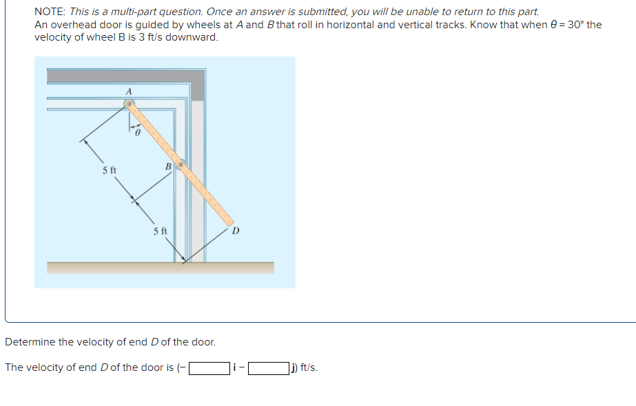 NOTE: This is a multi-part question. Once an answer is submitted, you will be unable to return to this part.
An overhead door is guided by wheels at A and B that roll in horizontal and vertical tracks. Know that when 0 = 30° the
velocity of wheel B is 3 ft/s downward.
5 ft
5 ft
Determine the velocity of end D of the door.
The velocity of end D of the door is (-
j) ft/s.