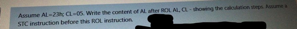 Assume AL=23h; CL=05. Write the content of AL after ROL AL, CL - showing the calculation steps. Assume a
STC instruction before this ROL instruction.
