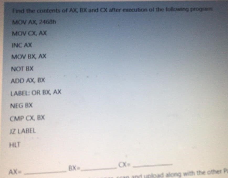 Find the contents of AX, BX and CX after execution of the following program
MOV AX, 2468h
MOV CX, AX
INC AX
MOV BX, AX
NOT BX
ADD AX, BX
LABEL: OR BX, AX
NEG BX
CMP CX, BX
IZ LABEL
HLT
AX
BX
X=
and upload along with the other Pr
