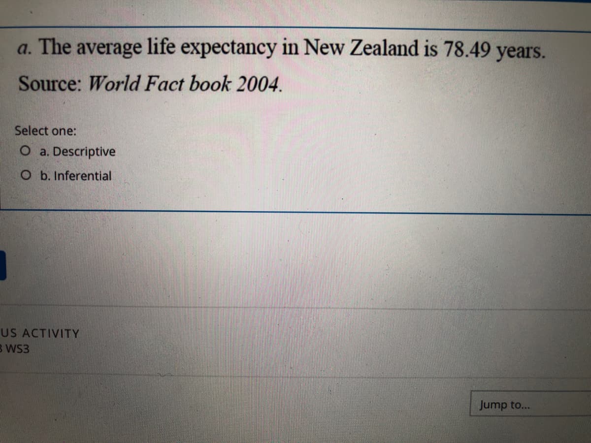 a. The average life expectancy in New Zealand is 78.49 years.
Source: World Fact book 2004.
Select one:
O a. Descriptive
O b. Inferential
US ACTIVITY
B WS3
Jump to...
