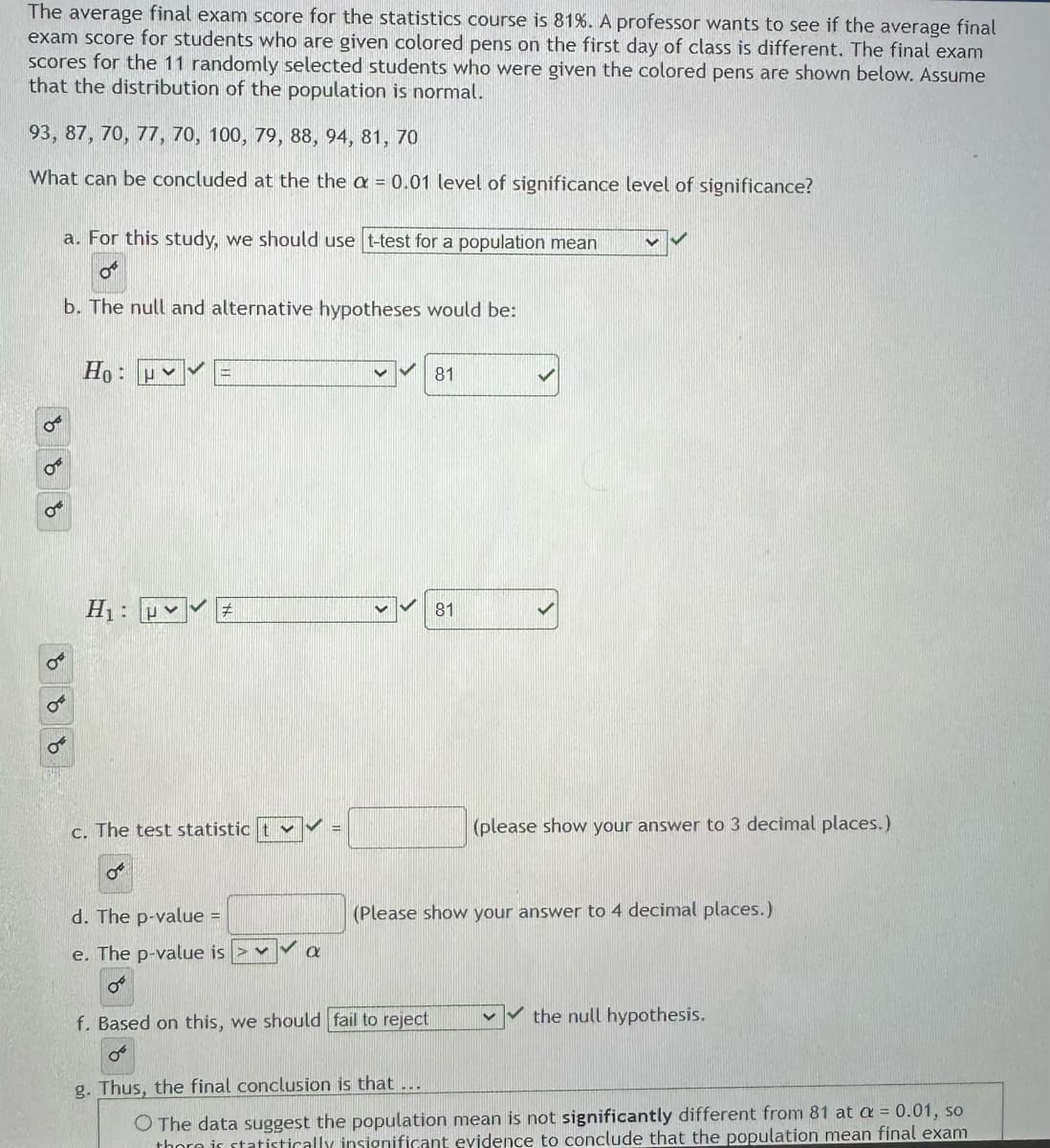 The average final exam score for the statistics course is 81%. A professor wants to see if the average final
exam score for students who are given colored pens on the first day of class is different. The final exam
scores for the 11 randomly selected students who were given the colored pens are shown below. Assume
that the distribution of the population is normal.
93, 87, 70, 77, 70, 100, 79, 88, 94, 81, 70
What can be concluded at the the a = 0.01 level of significance level of significance?
a. For this study, we should use t-test for a population mean
O
b. The null and alternative hypotheses would be:
Ho:u*
H₁:
P
c. The test statistic
OF
V
d. The p-value =
e. The p-value is > ✓
OⓇ
f. Based on this, we should fail to reject
a
81
81
(please show your answer to 3 decimal places.)
(Please show your answer to 4 decimal places.)
the null hypothesis.
g. Thus, the final conclusion is that ...
O The data suggest the population mean is not significantly different from 81 at a = 0.01, so
there is statistically insignificant evidence to conclude that the population mean final exam