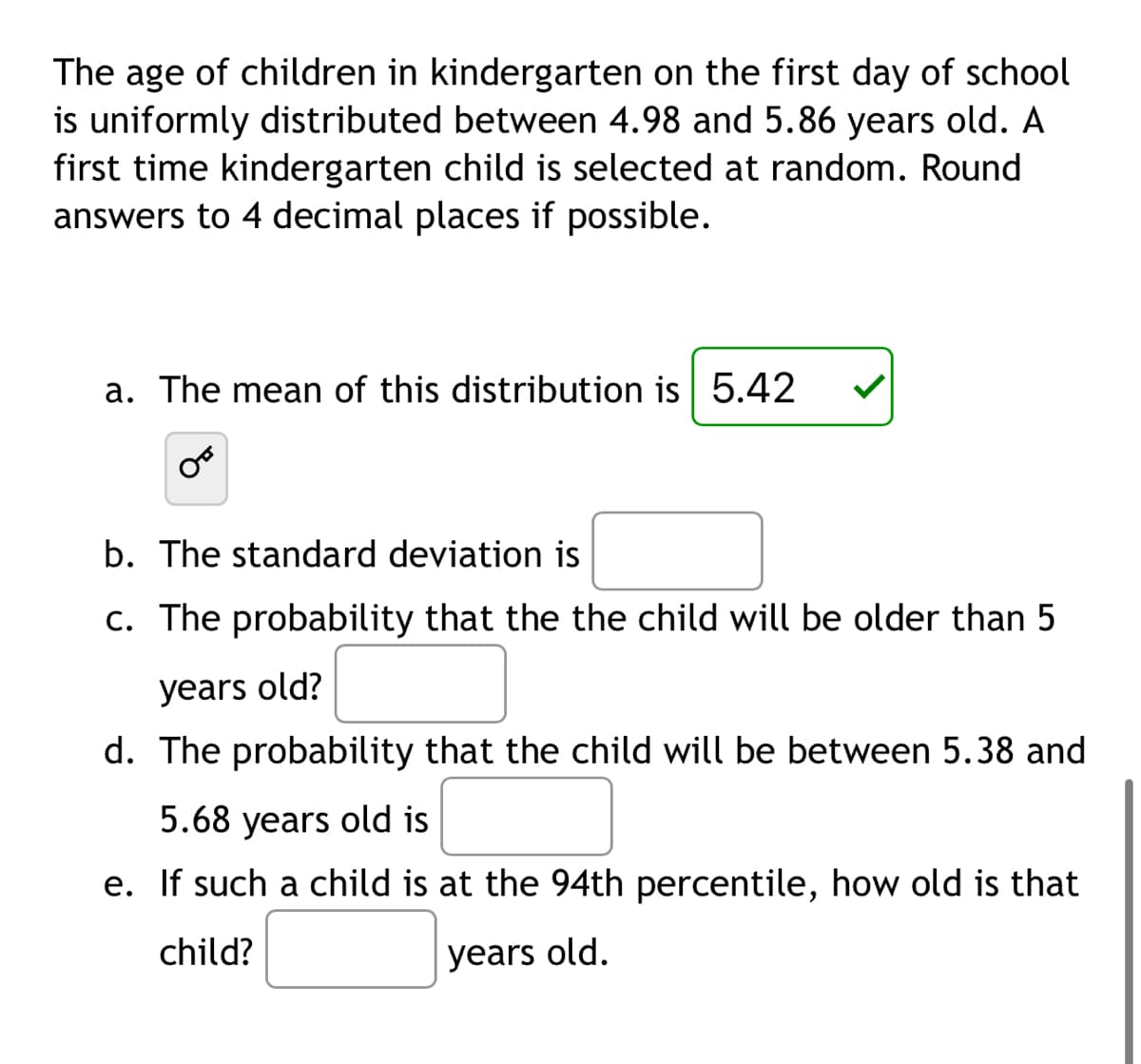 The age of children in kindergarten on the first day of school
is uniformly distributed between 4.98 and 5.86 years old. A
first time kindergarten child is selected at random. Round
answers to 4 decimal places if possible.
a. The mean of this distribution is 5.42
b. The standard deviation is
c. The probability that the the child will be older than 5
years old?
d. The probability that the child will be between 5.38 and
5.68 years old is
e. If such a child is at the 94th percentile, how old is that
child?
years old.