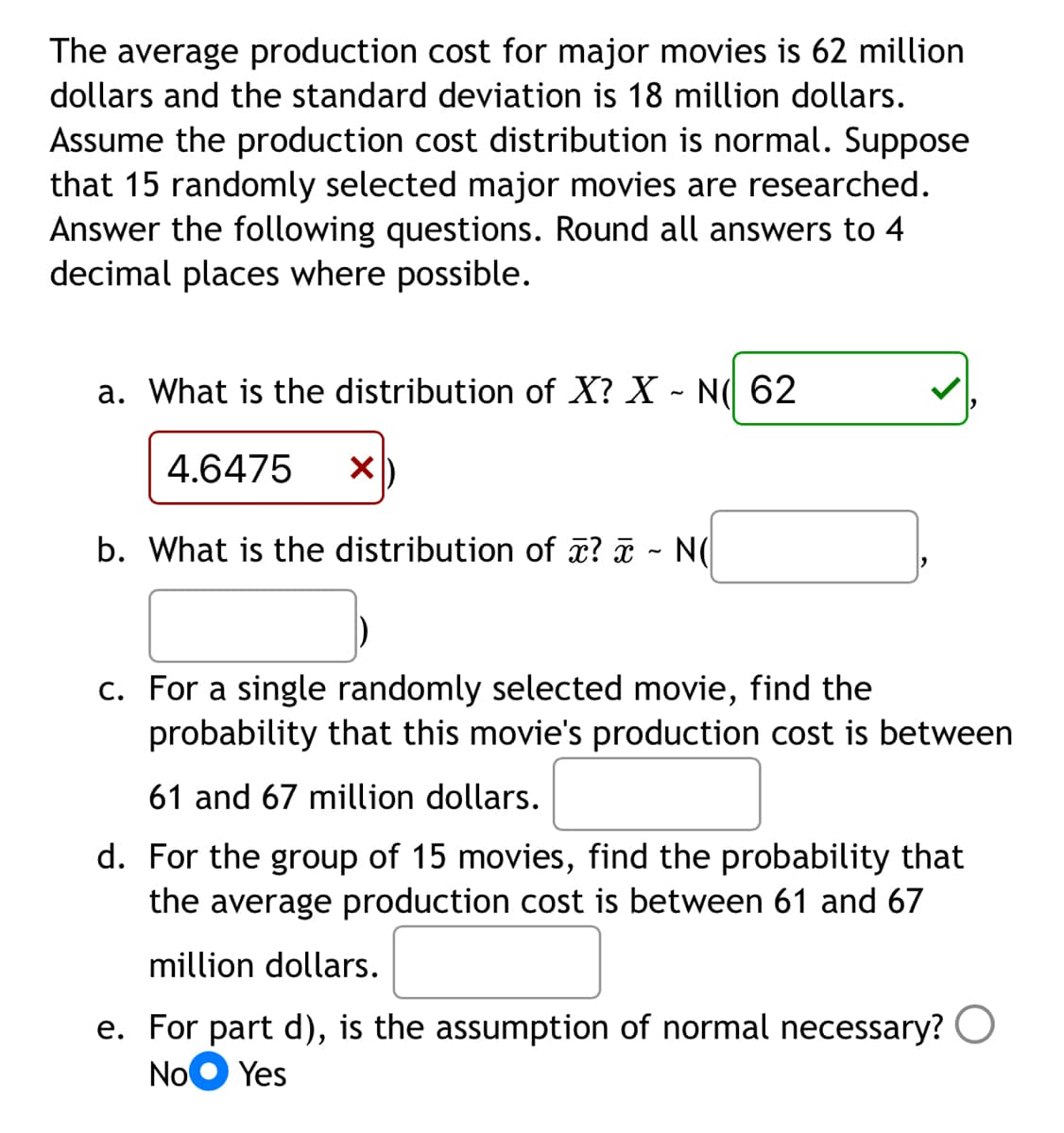 The average production cost for major movies is 62 million
dollars and the standard deviation is 18 million dollars.
Assume the production cost distribution is normal. Suppose
that 15 randomly selected major movies are researched.
Answer the following questions. Round all answers to 4
decimal places where possible.
a. What is the distribution of X? X - N( 62
4.6475
b. What is the distribution of ? - NO
X
c. For a single randomly selected movie, find the
probability that this movie's production cost is between
61 and 67 million dollars.
d. For the group of 15 movies, find the probability that
the average production cost is between 61 and 67
million dollars.
e. For part d), is the assumption of normal necessary?
No Yes