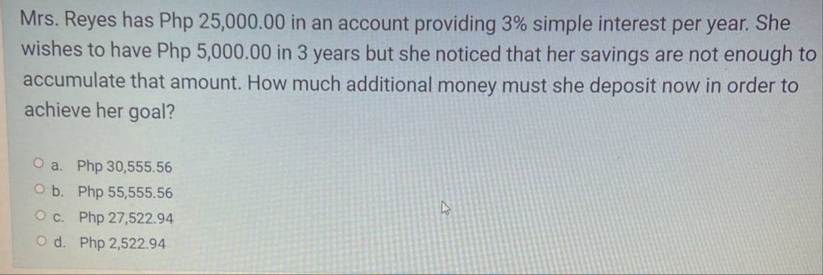 Mrs. Reyes has Php 25,000.00 in an account providing 3% simple interest per year. She
wishes to have Php 5,000.00 in 3 years but she noticed that her savings are not enough to
accumulate that amount. How much additional money must she deposit now in order to
achieve her goal?
O a. Php 30,555.56
O b. Php 55,555.56
O c. Php 27,522.94
O d. Php 2,522.94
