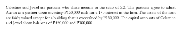 Celestine and Jewel are partners who share income in the ratio of 2:3. The partners agree to admit
Austin as a partner upon investing P150,000 cash for a 1/5 interest in the firm. The assets of the firm
are fairly valued except for a building that is overvalued by P150,000. The capital accounts of Celestine
and Jewel show balances of P450,000 and P300,000.
