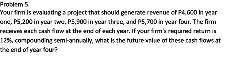 Problem 5.
Your firm is evaluating a project that should generate revenue of P4,600 in year
one, P5,200 in year two, P5,900 in year three, and P5,700 in year four. The firm
receives each cash flow at the end of each year. If your firm's required return is
12%, compounding semi-annually, what is the future value of these cash flows at
the end of year four?
