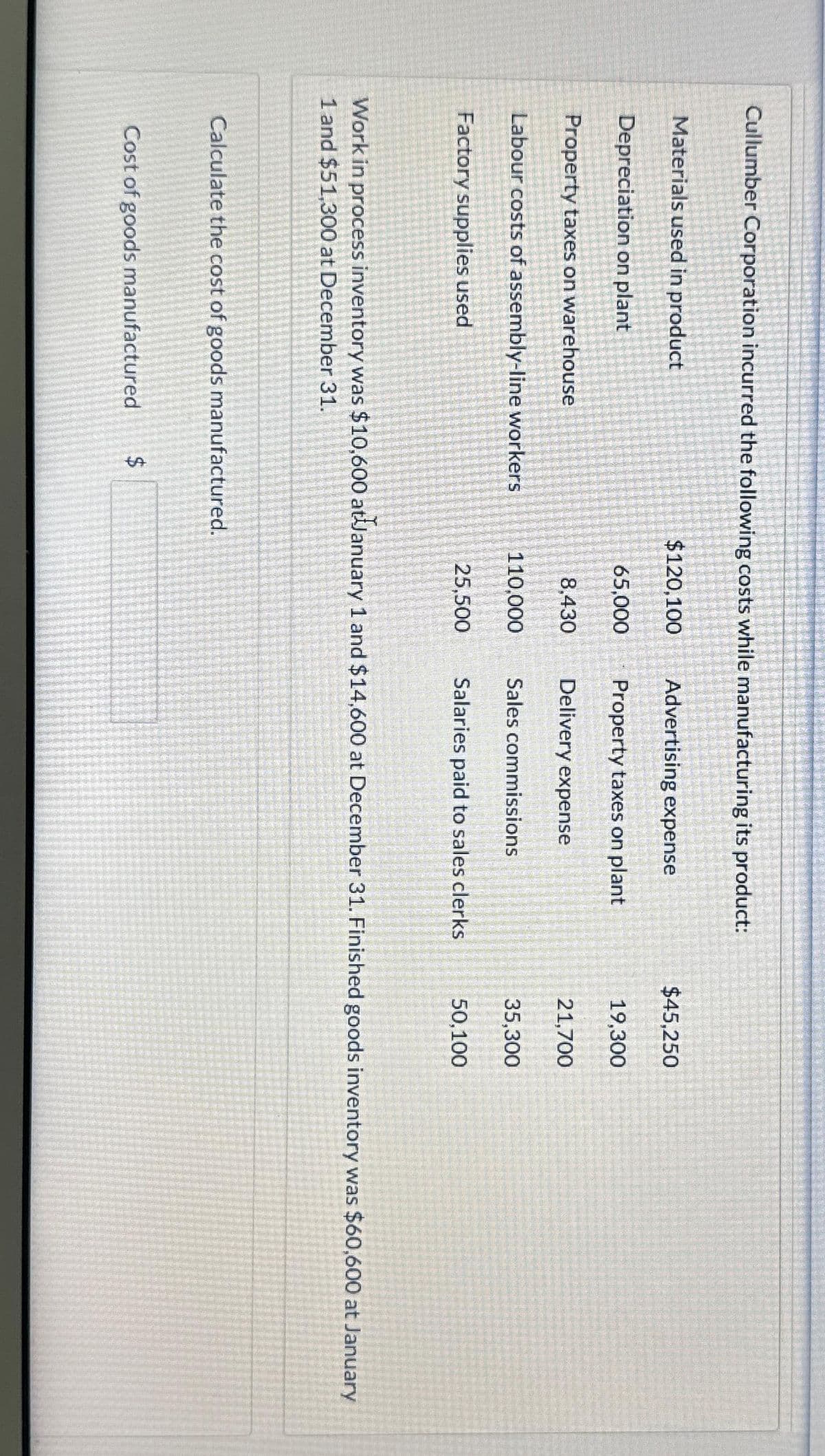 Cullumber Corporation incurred the following costs while manufacturing its product:
Materials used in product
Depreciation on plant
Property taxes on warehouse
Labour costs of assembly-line workers
Factory supplies used
Calculate the cost of goods manufactured.
Cost of goods manufactured
$120,100
$
65,000
8,430
110,000
25,500
Advertising expense
Property taxes on plant
Delivery expense
Sales commissions
Salaries paid to sales clerks
$45,250
19,300
21,700
Work in process inventory was $10,600 at January 1 and $14,600 at December 31. Finished goods inventory was $60,600 at January
1 and $51,300 at December 31.
35,300
50,100