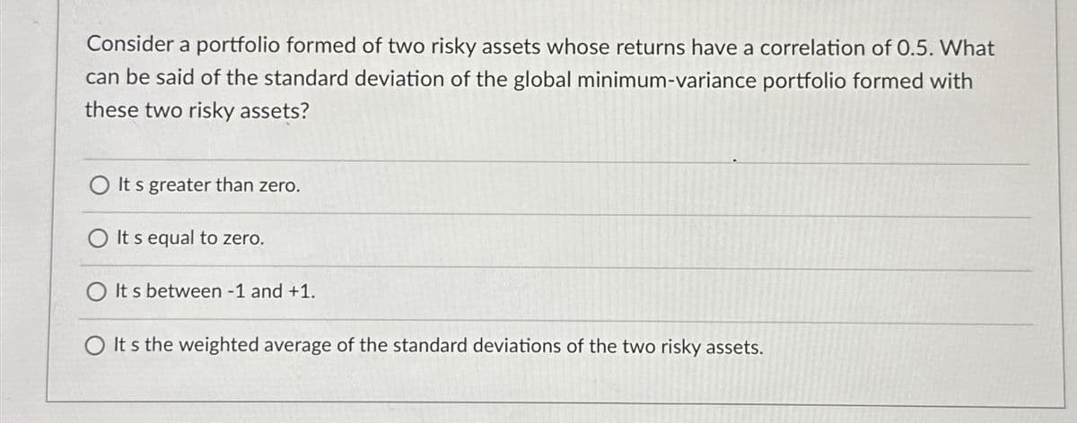 Consider a portfolio formed of two risky assets whose returns have a correlation of 0.5. What
can be said of the standard deviation of the global minimum-variance portfolio formed with
these two risky assets?
It's greater than zero.
It s equal to zero.
O It s between - 1 and +1.
O It's the weighted average of the standard deviations of the two risky assets.