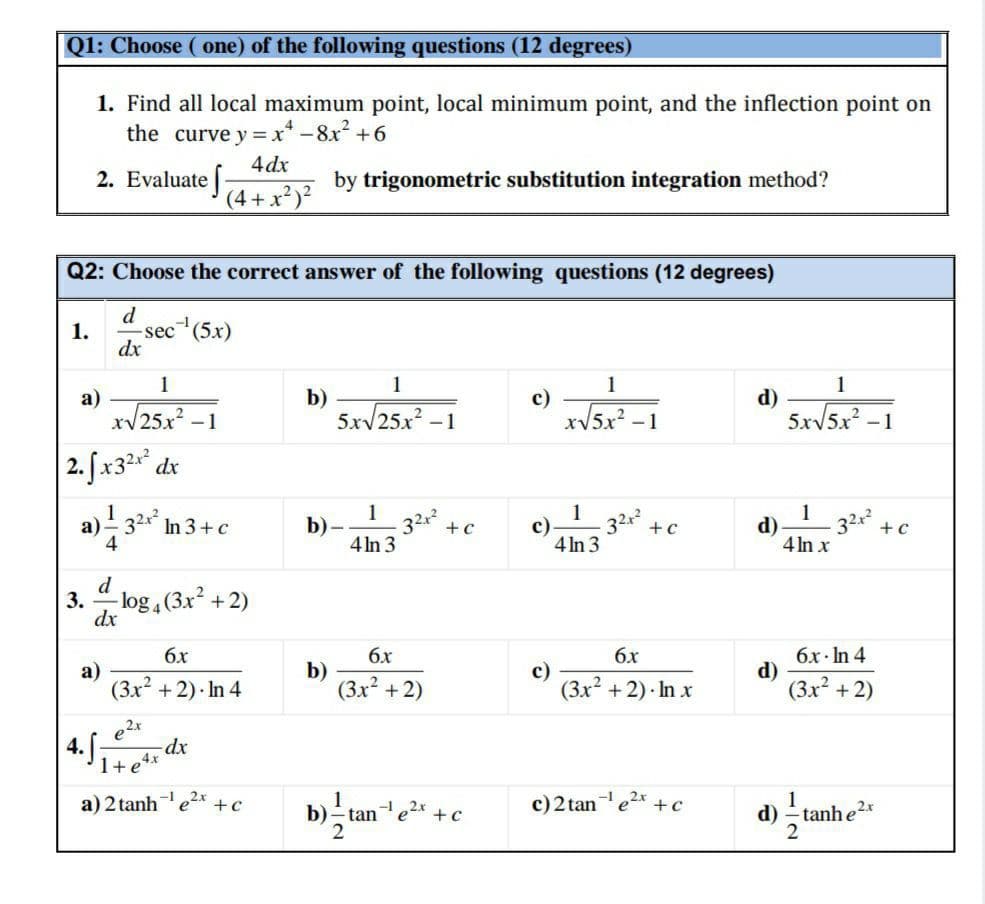 Q1: Choose ( one) of the following questions (12 degrees)
1. Find all local maximum point, local minimum point, and the inflection point on
the curve y = x* -8x? +6
4 dx
2. Evaluate 4+ x²)?
by trigonometric substitution integration method?
Q2: Choose the correct answer of the following questions (12 degrees)
d
1.
sec (5x)
dx
1
1
1
1
a)
/25x² – 1
b)
5xV25x -1
с)
xV5x² -1
d)
5xv5x -1
|2. fx3* dx
1
b)-
4 In 3
1
c)
4 In 3
1
d)
4 In x
a) - 32x* In 3+c
4
32x
32x
32x +c
+c
+c
d
3.
-log , (3x +2)
dx
бх
6x
6x
а)
(3x? + 2) · In 4
b)
(3x² +2)
с)
(3x? +2) · In x
бх-In 4
d)
(3x +2)
| 4.5,
e2x
dx
1+e4*
a) 2 tanhe2x* +c
1
b)- tane2x +c
c)2 tane2x
1
d) - tanhe2
+c
