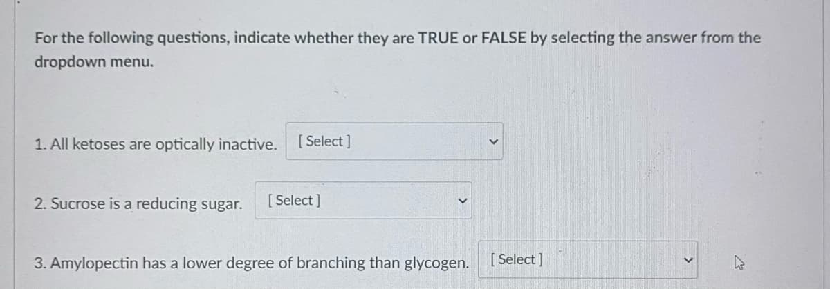 For the following questions, indicate whether they are TRUE or FALSE by selecting the answer from the
dropdown menu.
1. All ketoses are optically inactive.
[ Select ]
2. Sucrose is a reducing sugar.
[ Select ]
3. Amylopectin has a lower degree of branching than glycogen.
[ Select ]
