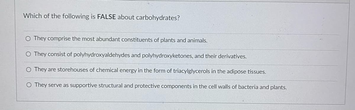 Which of the following is FALSE about carbohydrates?
O They comprise the most abundant constituents of plants and animals.
O They consist of polyhydroxyaldehydes and polyhydroxyketones, and their derivatives.
O They are storehouses of chemical energy in the form of triacylglycerols in the adipose tissues.
O They serve as supportive structural and protective components in the cell walls of bacteria and plants.
