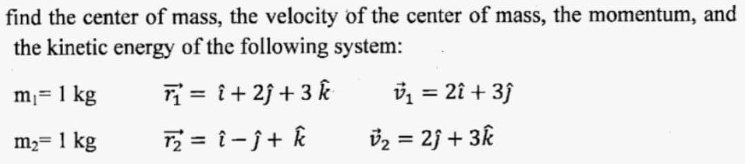 find the center of mass, the velocity of the center of mass, the momentum, and
the kinetic energy of the following system:
m₁ = 1 kg
T₁=1+2+3 k
v₁ = 2î + 3ĵ
m₂ = 1 kg
T₂ = î -Ĵ+ k
v₂ = 2ĵ + 3k