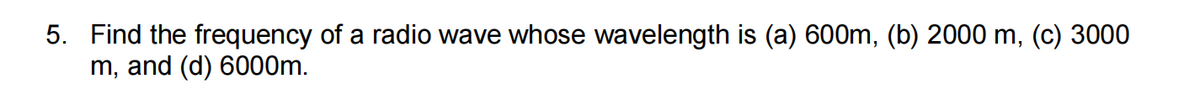 5. Find the frequency of a radio wave whose wavelength is (a) 600m, (b) 2000 m, (c) 3000
m, and (d) 6000m.
