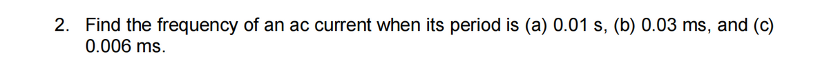 2. Find the frequency of an ac current when its period is (a) 0.01 s, (b) 0.03 ms, and (c)
0.006 ms.
