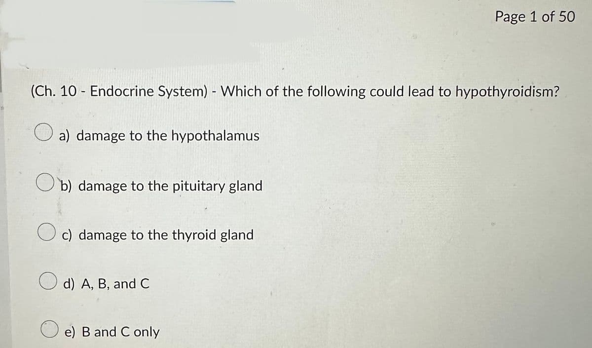 (Ch. 10 - Endocrine System) - Which of the following could lead to hypothyroidism?
a) damage to the hypothalamus
Ob) damage to the pituitary gland
O c) damage to the thyroid gland
d) A, B, and C
Page 1 of 50
e) B and C only