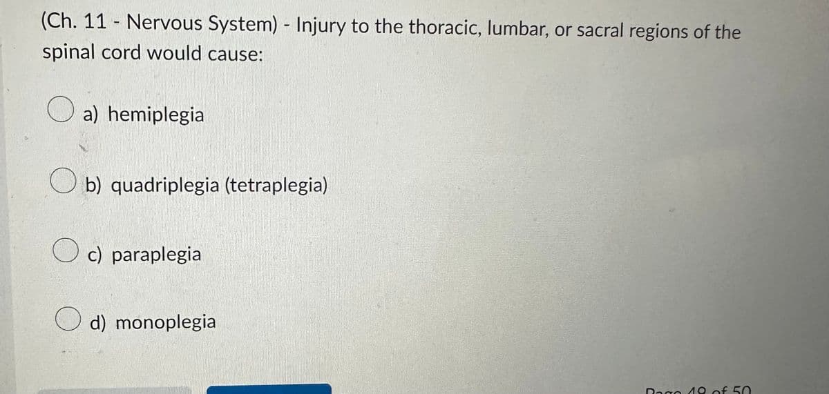 (Ch. 11 - Nervous System) - Injury to the thoracic, lumbar, or sacral regions of the
spinal cord would cause:
a) hemiplegia
Ob) quadriplegia (tetraplegia)
c) paraplegia
d) monoplegia
Bago 19 of 50