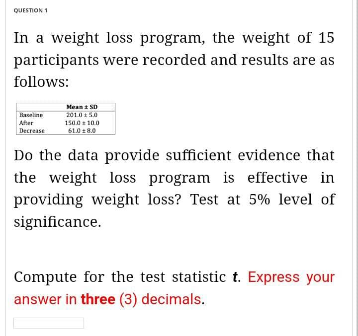 QUESTION 1
In a weight loss program, the weight of 15
participants were recorded and results are as
follows:
Baseline
After
Decrease
Mean ± SD
201.0 + 5.0
150.0 10.0
61.0 ± 8.0
Do the data provide sufficient evidence that
the weight loss program is effective in
providing weight loss? Test at 5% level of
significance.
Compute for the test statistic t. Express your
answer in three (3) decimals.