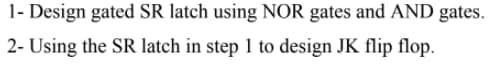1- Design gated SR latch using NOR gates and AND gates.
2- Using the SR latch in step 1 to design JK flip flop.
