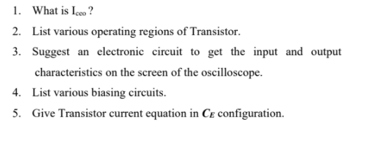 1. What is Içeo ?
2. List various operating regions of Transistor.
3. Suggest an electronic circuit to get the input and output
characteristics on the screen of the oscilloscope.
4. List various biasing circuits.
5. Give Transistor current equation in Ce configuration.
