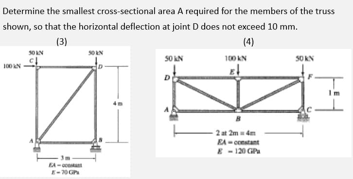 Determine the smallest cross-sectional area A required for the members of the truss
shown, so that the horizontal deflection at joint D does not exceed 10 mm.
(3)
(4)
50 KN
50 kN
50 kN
100 KN
S0 KN
100 kN
E
D
Im
4 m
B
2 at 2m = 4m
EA - constant
E - 120 GPa
- 3 m
EA- constant
E-70 GPA
