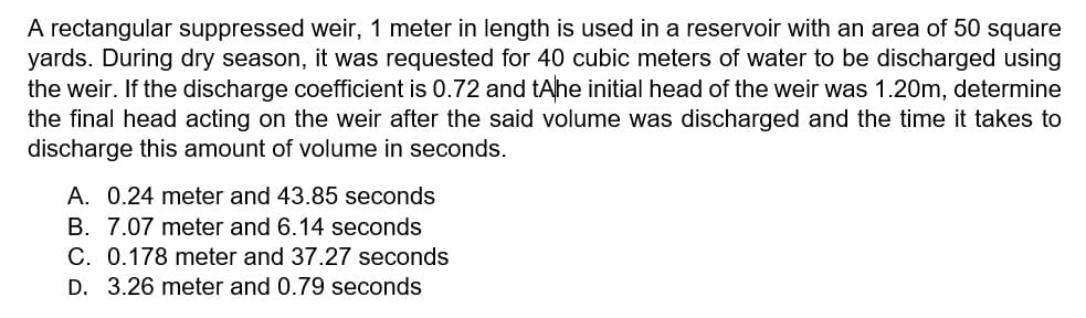 A rectangular suppressed weir, 1 meter in length is used in a reservoir with an area of 50 square
yards. During dry season, it was requested for 40 cubic meters of water to be discharged using
the weir. If the discharge coefficient is 0.72 and tAhe initial head of the weir was 1.20m, determine
the final head acting on the weir after the said volume was discharged and the time it takes to
discharge this amount of volume in seconds.
A. 0.24 meter and 43.85 seconds
B. 7.07 meter and 6.14 seconds
C. 0.178 meter and 37.27 seconds
D. 3.26 meter and 0.79 seconds
