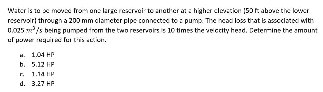 Water is to be moved from one large reservoir to another at a higher elevation (50 ft above the lower
reservoir) through a 200 mm diameter pipe connected to a pump. The head loss that is associated with
0.025 m3 /s being pumped from the two reservoirs is 10 times the velocity head. Determine the amount
of power required for this action.
а.
1.04 HP
b. 5.12 HP
с.
1.14 HP
d. 3.27 HP
