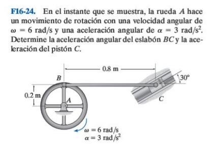 F16-24. En el instante que se muestra, la rueda A hace
un movimiento de rotación con una velocidad angular de
w = 6 rad/s y una aceleración angular de a = 3 rad/s.
Determine la aceleración angular del eslabón BC y la ace-
leración del pistón C.
- 0.8 m -
B
30°
0.2 m
C
w = 6 rad/s
a = 3 rad/s
