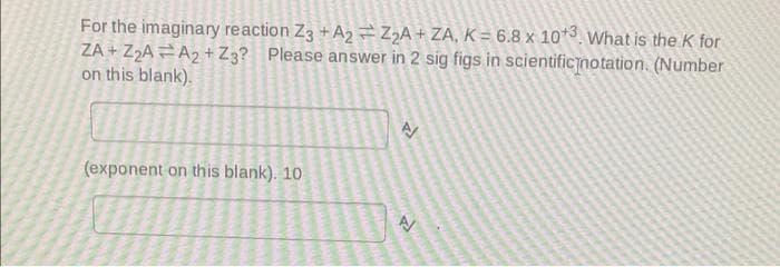 For the imaginary reaction Z3 +A2 =Z2A+ ZA, K = 6.8 x 10*3. What is the K for
ZA + Z2A =A2+ Z3? Please answer in 2 sig figs in scientificnotation. (Number
on this blank).
(exponent on this blank). 10
