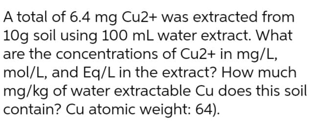 A total of 6.4 mg Cu2+ was extracted from
10g soil using 100 mL water extract. What
are the concentrations of Cu2+ in mg/L,
mol/L, and Eq/L in the extract? How much
mg/kg of water extractable Cu does this soil
contain? Cu atomic weight: 64).
