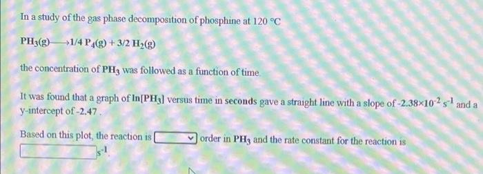 In a study of the gas phase decomposition of phosphine at 120 °C
PH3(g)1/4 P(g) + 3/2 H2(g)
the concentration of PH3 was followed as a function of time.
It was found that a graph of In[PH3] versus time in seconds gave a straight line with a slope of -2.38×102s and a
y-intercept of -2,47.
Based on this plot, the reaction is
order in PH3 and the rate constant for the reaction is
