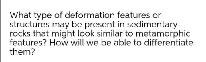 What type of deformation features or
structures may be present in sedimentary
rocks that might look similar to metamorphic
features? How will we be able to differentiate
them?
