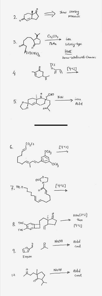 Show Staring
makeriels
2.
Cs,CO3
Cata.
3.
Ph Me
Witig-type
HWE
torner -wadswth -Emmons
TES
[4+2]
4.
CHO
KOH
entra.
5.
Ald이
co,Ft
6.
[4+2)
7. TES C
[4+2]
reho(2+2]
then
8 TMS.
[112]
TMS
NaoH
Aldol
Cond
9.
Z equiv.
Na ofH
Aldol
Cond

