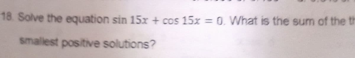 18. Solve the equation sin 15x + cos 15x = 0. What is the sum of the th
%3D
smallest positive solutions?
