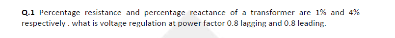 Q.1 Percentage resistance and percentage reactance of a transformer are 1% and 4%
respectively . what is voltage regulation at power factor 0.8 lagging and 0.8 leading.
