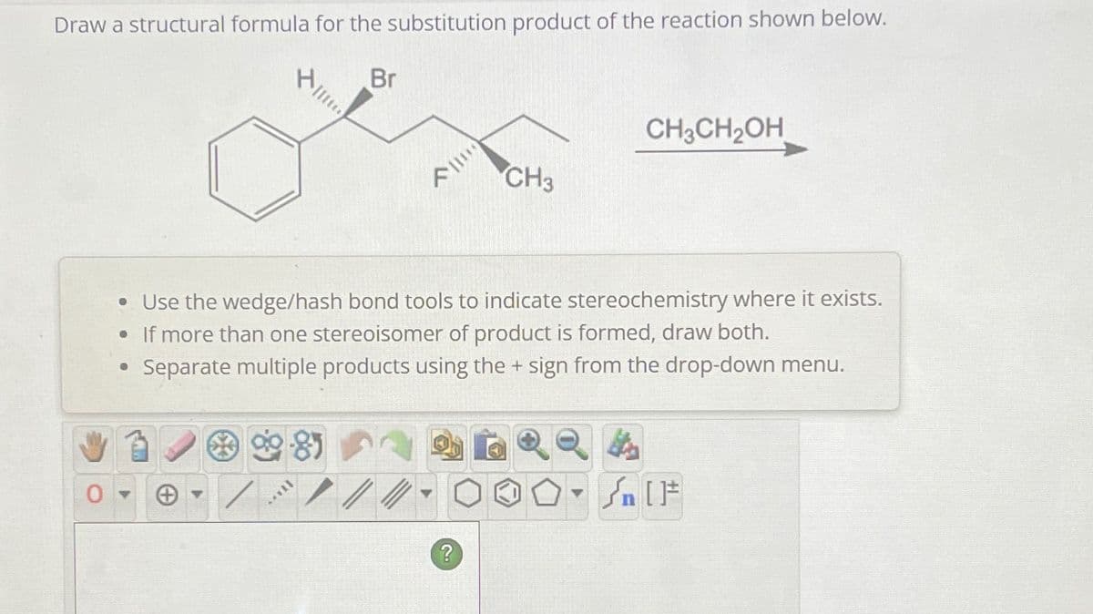 Draw a structural formula for the substitution product of the reaction shown below.
****
85
[...
Br
A**
• Use the wedge/hash bond tools to indicate stereochemistry where it exists.
. If more than one stereoisomer of product is formed, draw both.
• Separate multiple products using the + sign from the drop-down menu.
CH3
?
CH₂CH₂OH
n [F