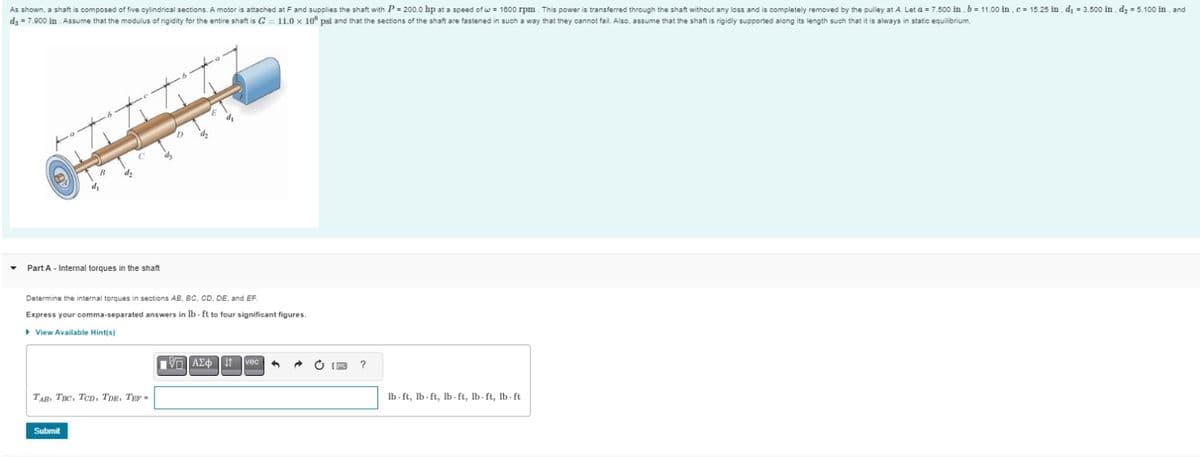 As shown, a shaft is composed of five cylindrical sections. A motor is attached at F and supplies the shaft with P= 200.0 hp at a speed of w = 1600 rpm. This power is transferred through the shaft without any loss and is completely removed by the pulley at A. Let a = 7.500 in . b = 11.00 in , c = 15.25 in. d₁ = 3.500 in. d₂ = 5.100 in, and
d3 = 7.900 in . Assume that the modulus of rigidity for the entire shaft is G 11.0 x 106 psi and that the sections of the shaft are fastened in such a way that they cannot fail. Also, assume that the shaft is rigidly supported along its length such that it is always in static equilibrium.
Part A - Internal torques in the shaft
TAB TBC, TCD, TDE, TEP-
4
Submit
0
d₂
Determine the internal torques in sections AB, BC, CD, DE, and EF.
Express your comma-separated answers in lb-ft to four significant figures.
View Available Hint(s)
d₂
{ΠΙ ΑΣΦ
J↑
lb-ft, lb-ft, lb-ft, lb-ft, lb-ft