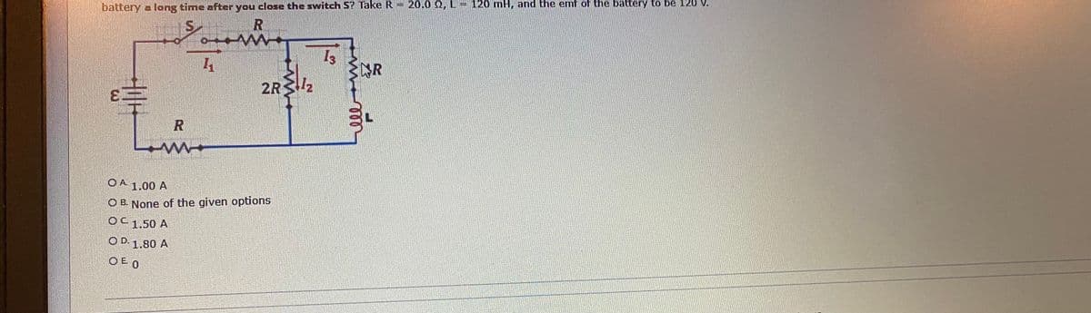 20.0 2, L- 120 mH, and the emf of the battery to be 120 V.
battery a long time after you close the switch S? Take R
NR
2R2
OA 1.00 A
O B. None of the given options
OC1.50 A
O D. 1.80 A
OE O
