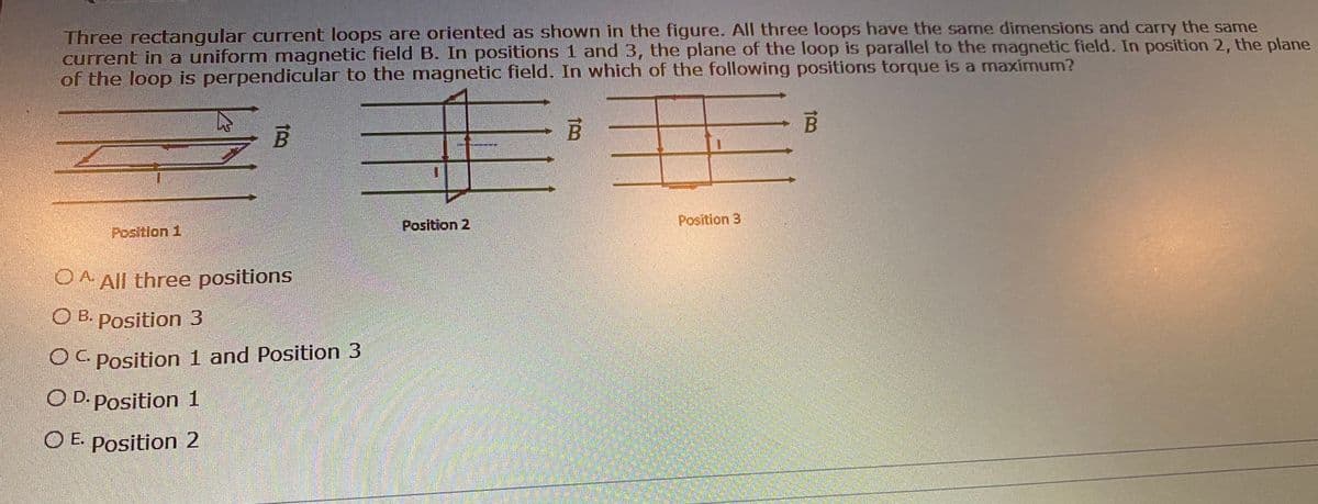 Three rectangular current loops are oriented as shown in the figure. All three loops have the same dimnensions and carry the same
current in a uniform magnetic field B. In positions 1 and 3, the plane of the loop is parallel to the magnetic field. In position 2, the plane
of the loop is perpendicular to the magnetic field. In which of the following positions torque is a maximum?
Position 2
Position 3
Position 1
O A All three positions
O B. Position 3
O C Position 1 and Position 3
O D. Position 1
O E. Position 2
