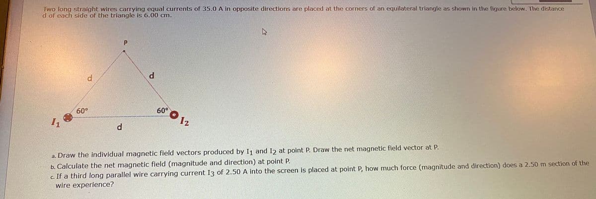 Two long straight wires carrying equal currents of 35.0 A in opposite directions are placed at the corners of an equilateral triangle as shown in the figure below. The distance
d of each side of the triangle is 6.00 cm.
P.
d.
60° O 12
60°
11
d.
b. Calculate the net magnetic field (magnitude and direction) at point P.
c. If a third long parallel wire carrying current I3 of 2.50 A into the screen is placed at point P, how much force (magnitude and direction) does a 2.50 m section of the
wire experience?
a. Draw the individual magnetic field vectors produced by I1 and I2 at point P. Draw the net magnetic field vector at P.
