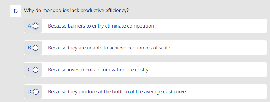 13 Why do monopolies lack productive efficiency?
A
Because barriers to entry eliminate competition
BO
Because they are unable to achieve economies of scale
Because investments in innovation are costly
DO
Because they produce at the bottom of the average cost curve
