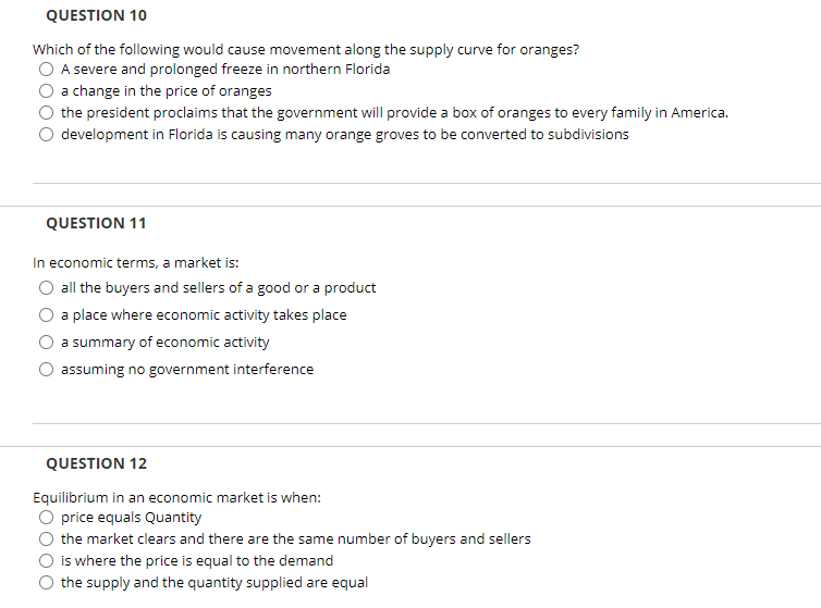 ### Economics Quiz

#### QUESTION 10
Which of the following would cause movement along the supply curve for oranges?
- A severe and prolonged freeze in northern Florida
- A change in the price of oranges
- The president proclaims that the government will provide a box of oranges to every family in America
- Development in Florida is causing many orange groves to be converted to subdivisions

#### QUESTION 11
In economic terms, a market is:
- All the buyers and sellers of a good or a product
- A place where economic activity takes place
- A summary of economic activity
- Assuming no government interference

#### QUESTION 12
Equilibrium in an economic market is when:
- Price equals quantity
- The market clears and there are the same number of buyers and sellers
- It is where the price is equal to the demand
- The supply and the quantity supplied are equal