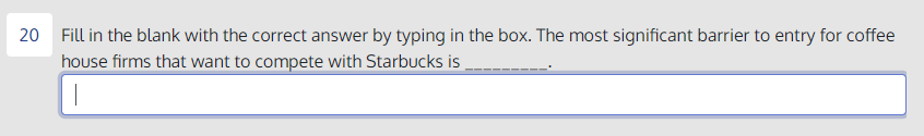 20
Fill in the blank with the correct answer by typing in the box. The most significant barrier to entry for coffee
house firms that want to compete with Starbucks is
